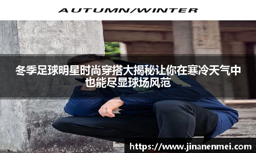 冬季足球明星时尚穿搭大揭秘让你在寒冷天气中也能尽显球场风范